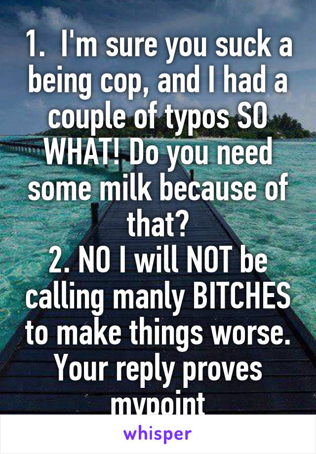 1.  I'm sure you suck a being cop, and I had a couple of typos SO WHAT! Do you need some milk because of that?
2. NO I will NOT be calling manly BITCHES to make things worse. Your reply proves mypoint