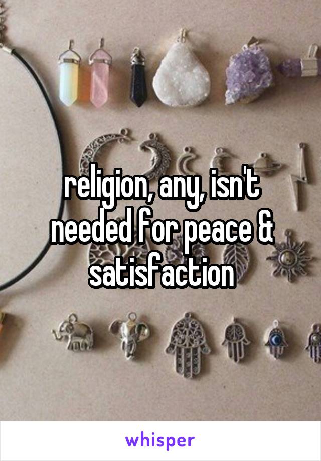 religion, any, isn't needed for peace & satisfaction