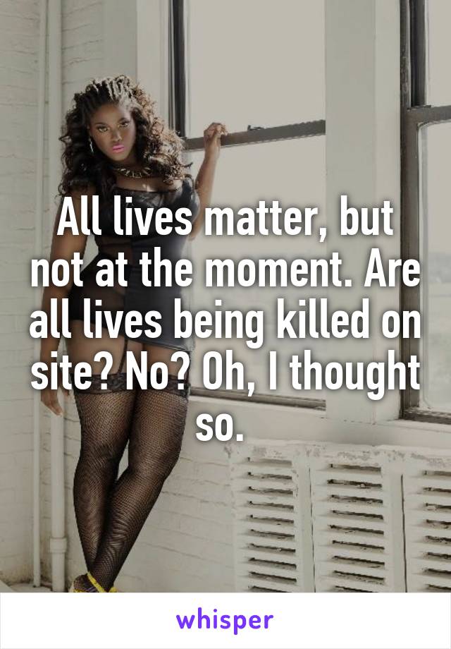 All lives matter, but not at the moment. Are all lives being killed on site? No? Oh, I thought so. 