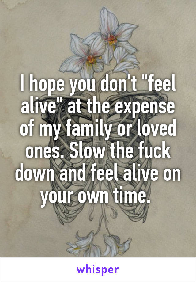I hope you don't "feel alive" at the expense of my family or loved ones. Slow the fuck down and feel alive on your own time. 