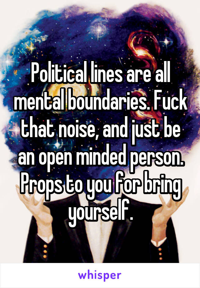 Political lines are all mental boundaries. Fuck that noise, and just be an open minded person. Props to you for bring yourself.