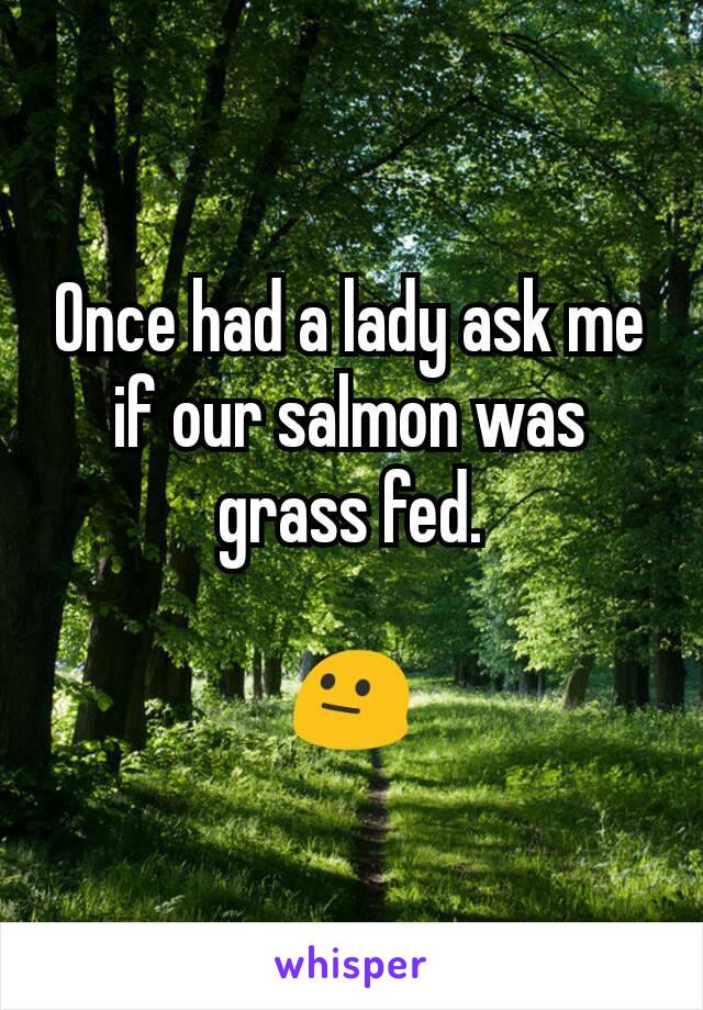 Once had a lady ask me if our salmon was grass fed.

😐