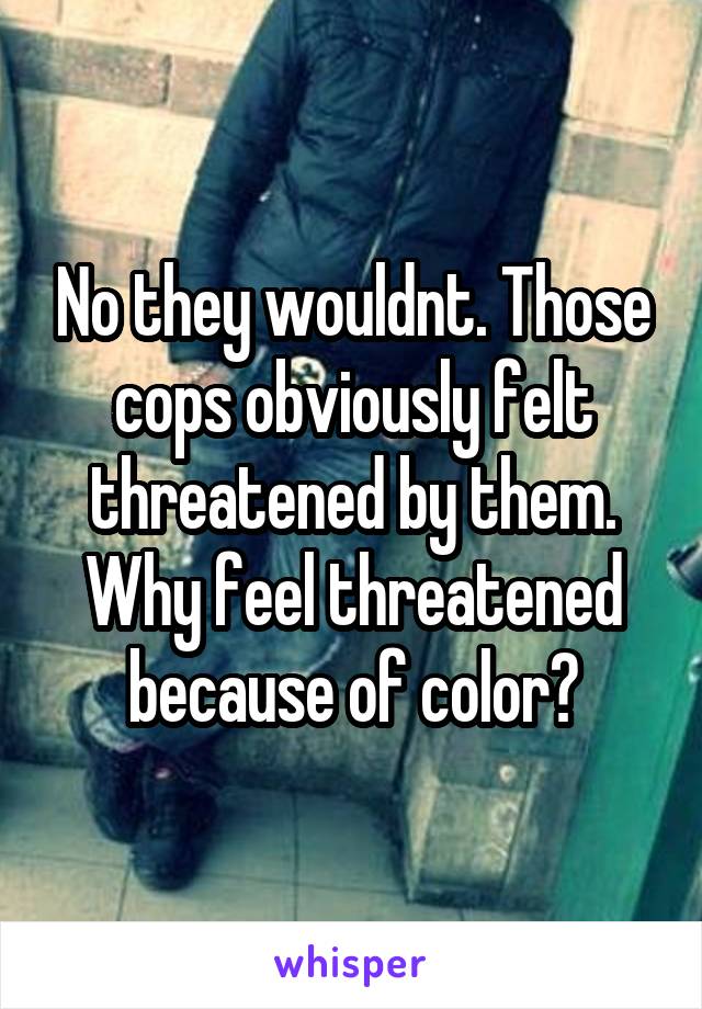 No they wouldnt. Those cops obviously felt threatened by them. Why feel threatened because of color?