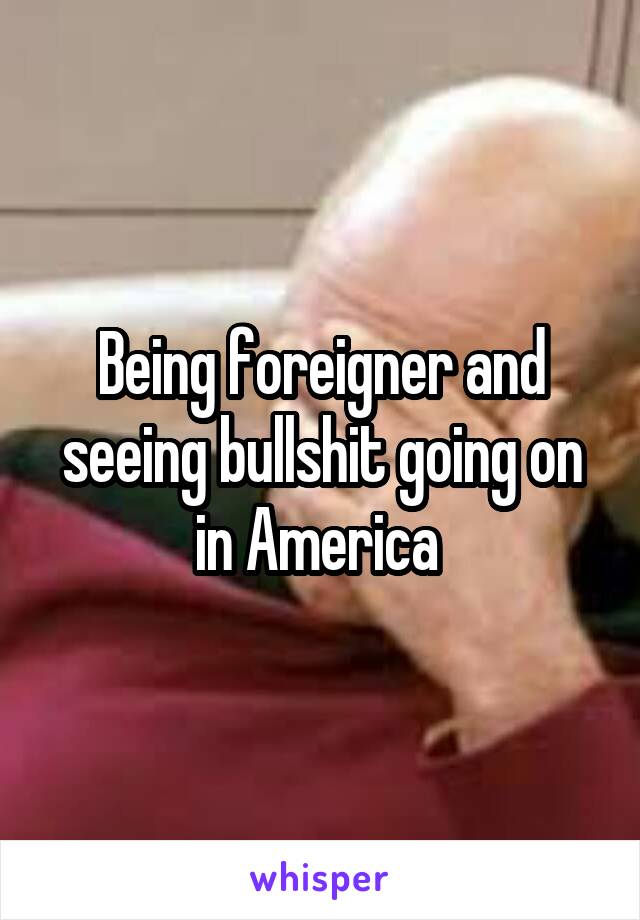 Being foreigner and seeing bullshit going on in America 