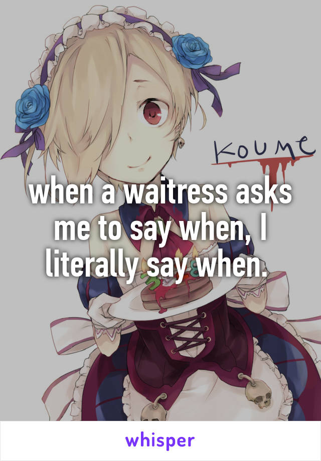 when a waitress asks me to say when, I literally say when. 