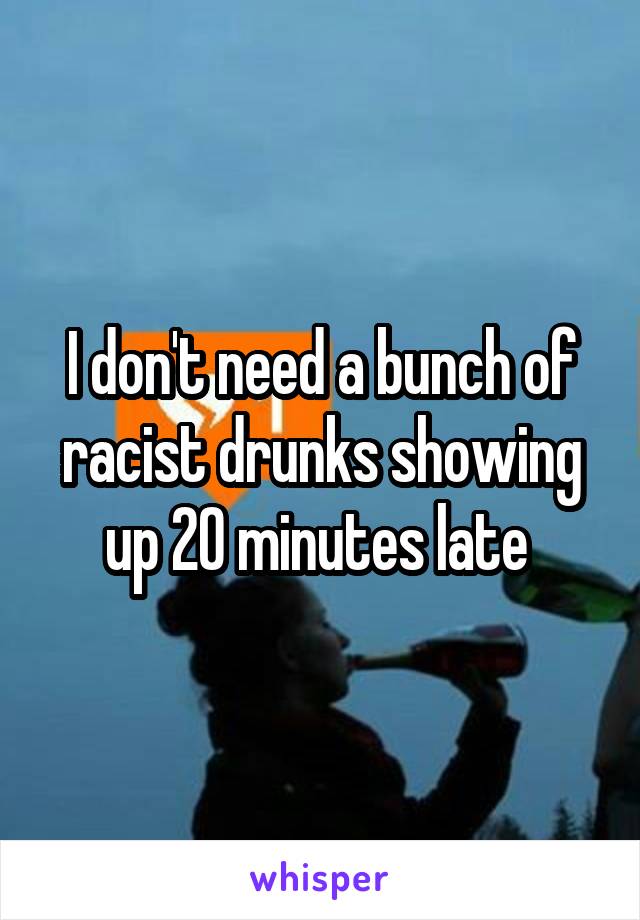 I don't need a bunch of racist drunks showing up 20 minutes late 