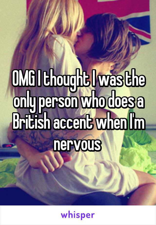 OMG I thought I was the only person who does a British accent when I'm nervous 
