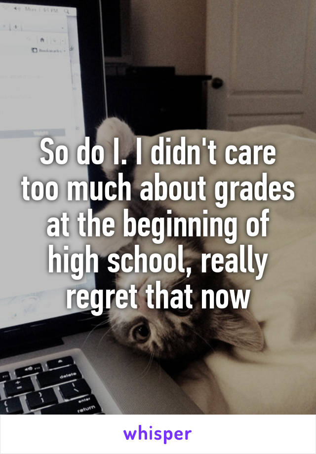So do I. I didn't care too much about grades at the beginning of high school, really regret that now