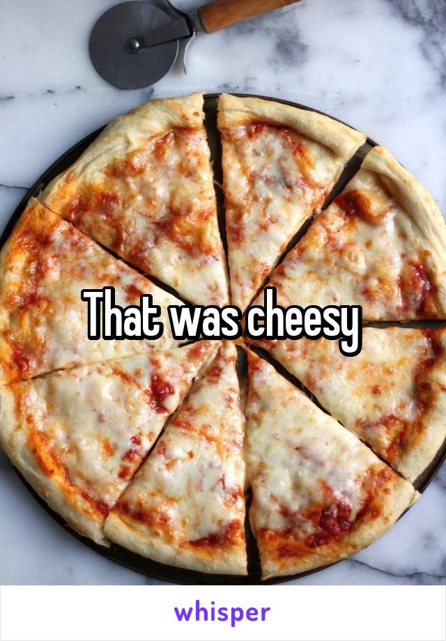 That was cheesy 