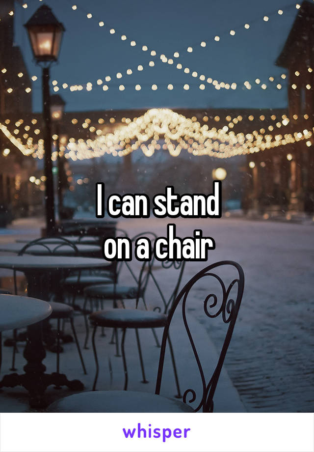 I can stand
on a chair