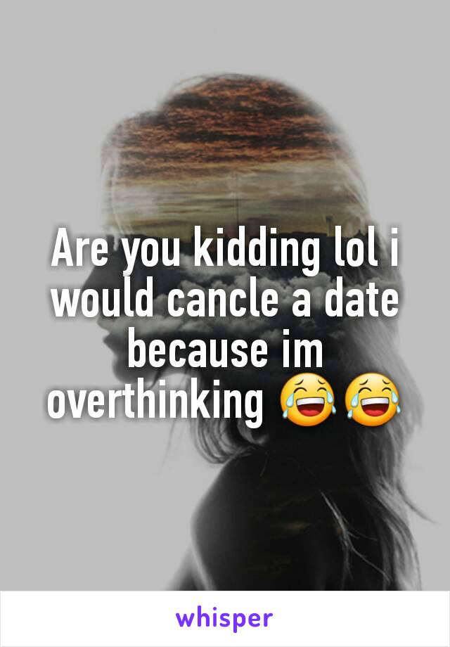 Are you kidding lol i would cancle a date because im overthinking 😂😂
