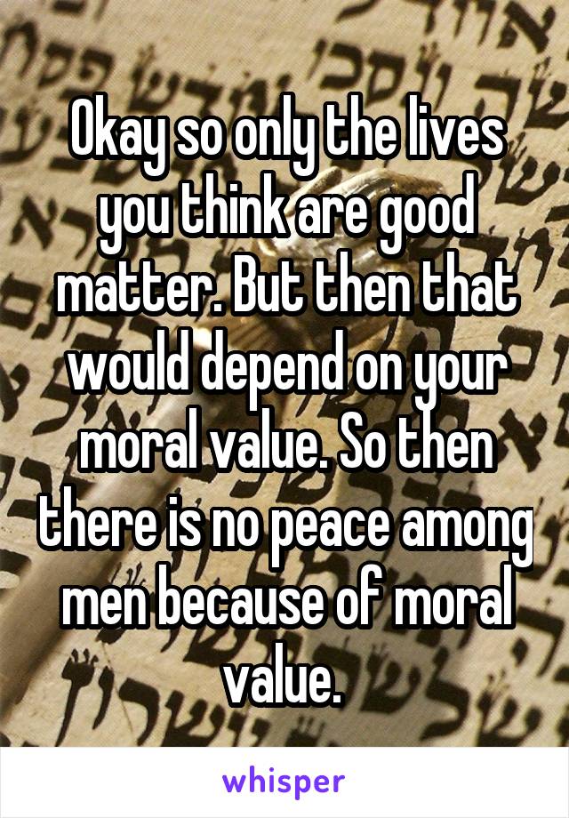Okay so only the lives you think are good matter. But then that would depend on your moral value. So then there is no peace among men because of moral value. 