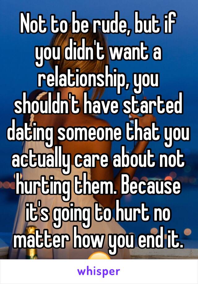 Not to be rude, but if you didn't want a relationship, you shouldn't have started dating someone that you actually care about not hurting them. Because it's going to hurt no matter how you end it. 😔