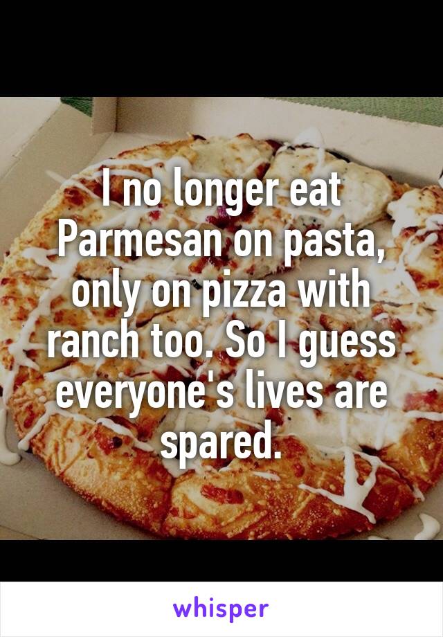 I no longer eat Parmesan on pasta, only on pizza with ranch too. So I guess everyone's lives are spared.