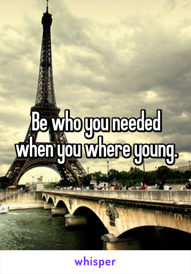 Be who you needed when you where young.