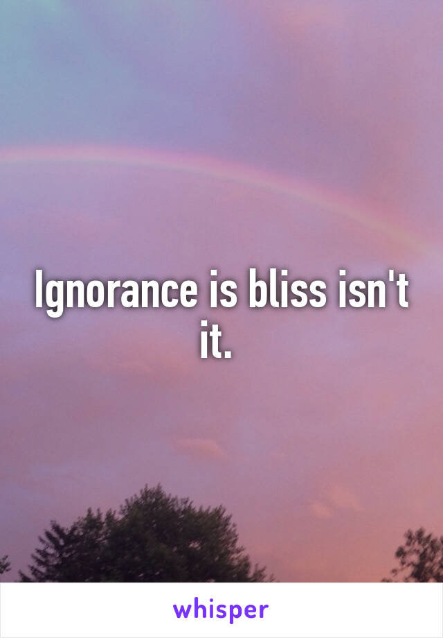 Ignorance is bliss isn't it. 