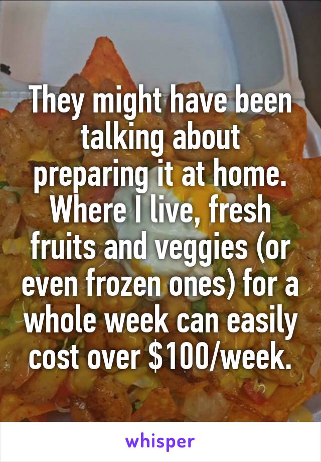 They might have been talking about preparing it at home. Where I live, fresh fruits and veggies (or even frozen ones) for a whole week can easily cost over $100/week.