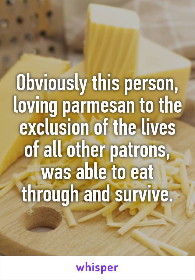 Obviously this person, loving parmesan to the exclusion of the lives of all other patrons, was able to eat through and survive.
