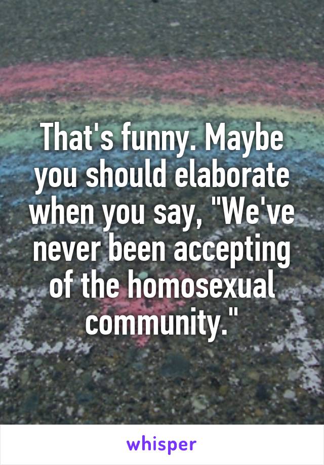 That's funny. Maybe you should elaborate when you say, "We've never been accepting of the homosexual community."