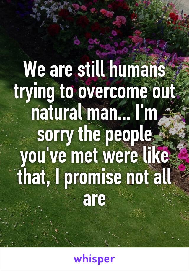 We are still humans trying to overcome out natural man... I'm sorry the people you've met were like that, I promise not all are