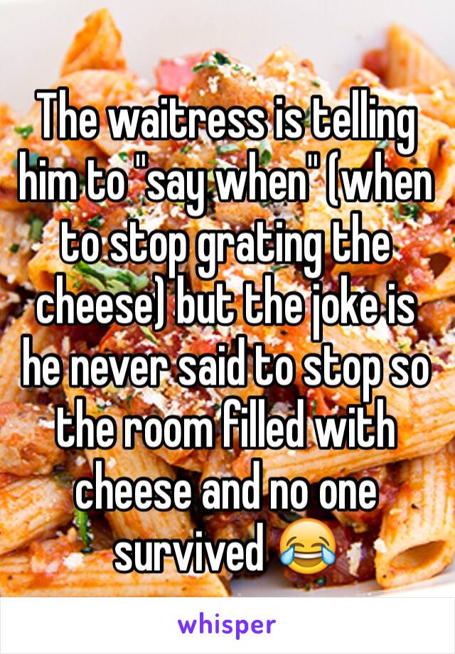 The waitress is telling him to "say when" (when to stop grating the cheese) but the joke is he never said to stop so the room filled with cheese and no one survived 😂