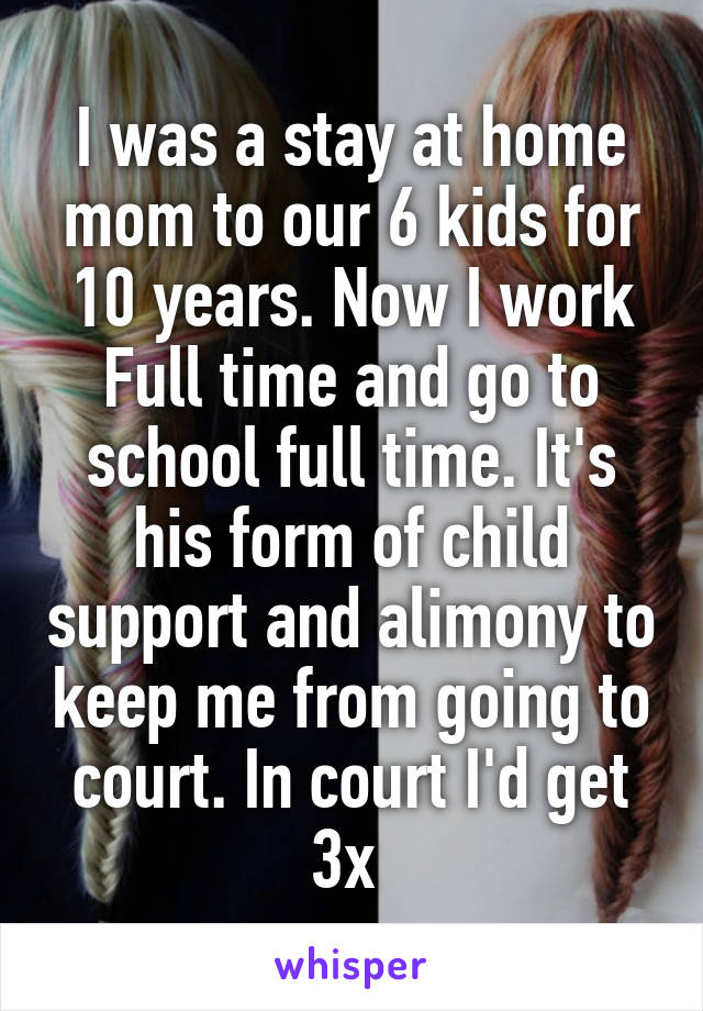 I was a stay at home mom to our 6 kids for 10 years. Now I work Full time and go to school full time. It's his form of child support and alimony to keep me from going to court. In court I'd get 3x 