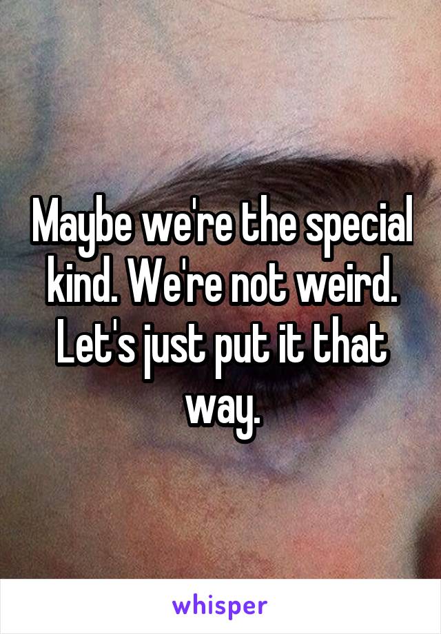 Maybe we're the special kind. We're not weird. Let's just put it that way.
