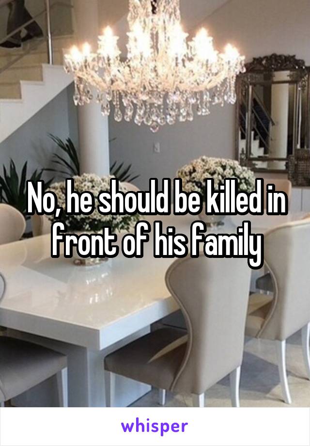 No, he should be killed in front of his family