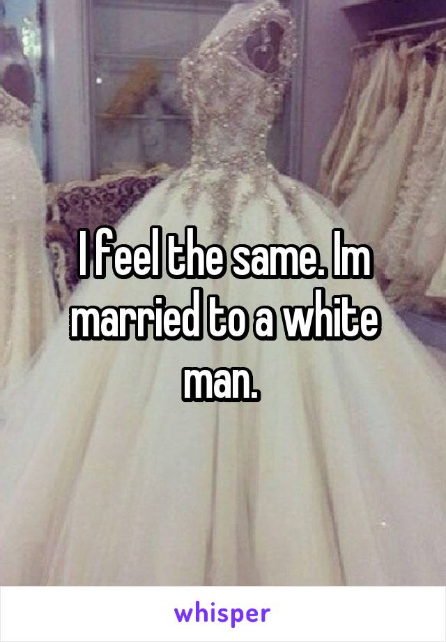 I feel the same. Im married to a white man. 