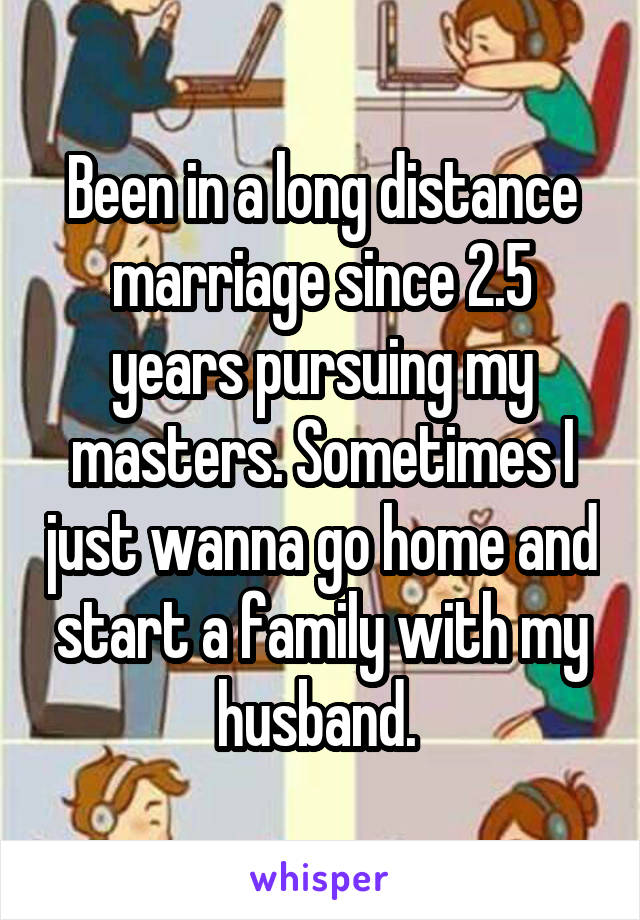 Been in a long distance marriage since 2.5 years pursuing my masters. Sometimes I just wanna go home and start a family with my husband. 