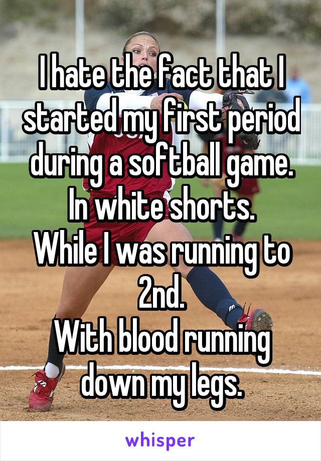 I hate the fact that I started my first period during a softball game.
In white shorts.
While I was running to 2nd.
With blood running down my legs.