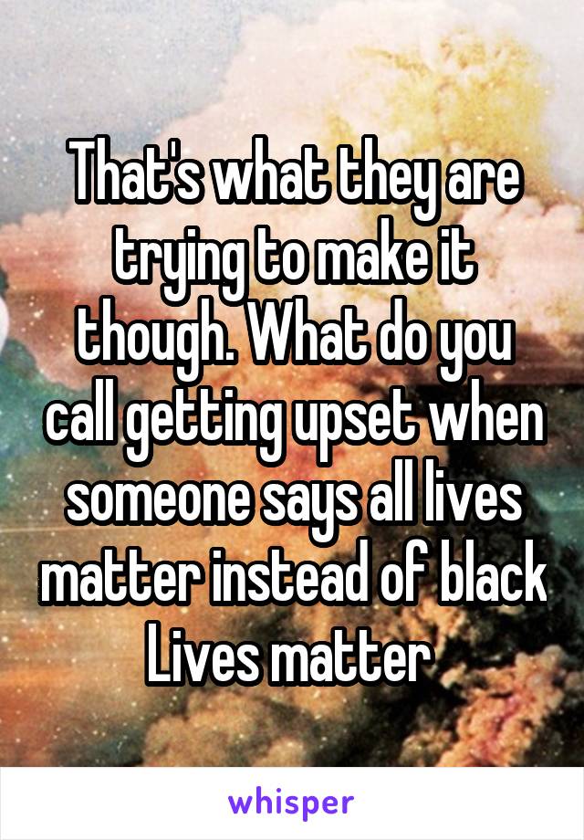 That's what they are trying to make it though. What do you call getting upset when someone says all lives matter instead of black Lives matter 