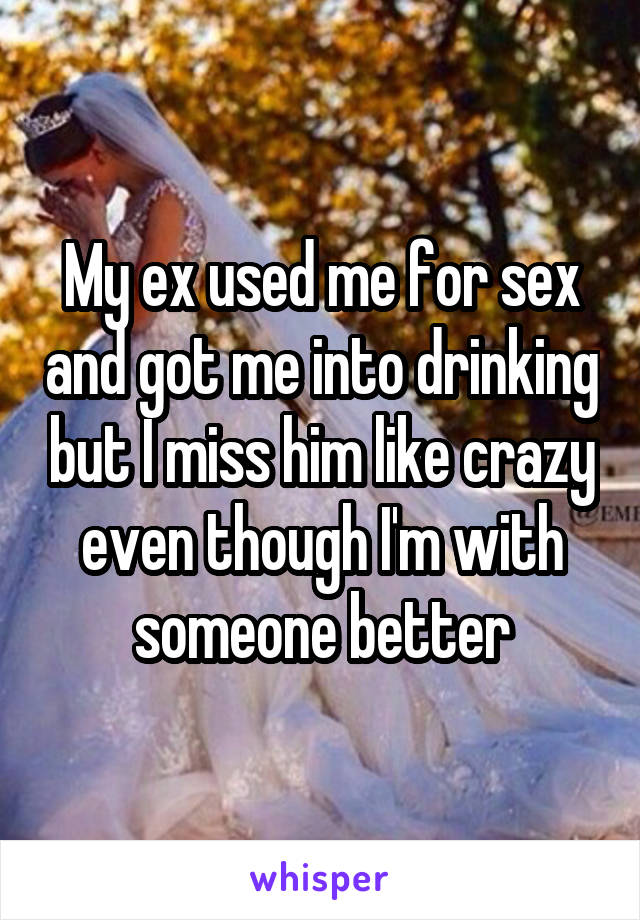 My ex used me for sex and got me into drinking but I miss him like crazy even though I'm with someone better