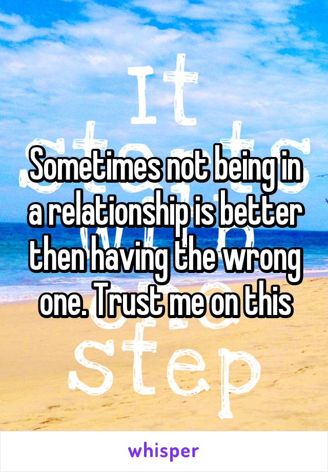 Sometimes not being in a relationship is better then having the wrong one. Trust me on this