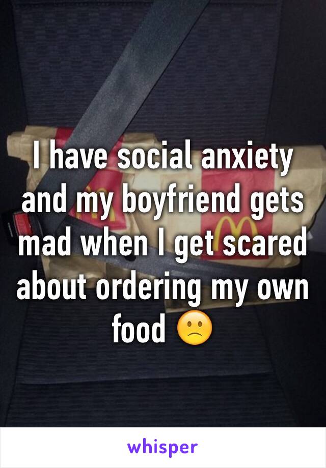 I have social anxiety and my boyfriend gets mad when I get scared about ordering my own food 🙁