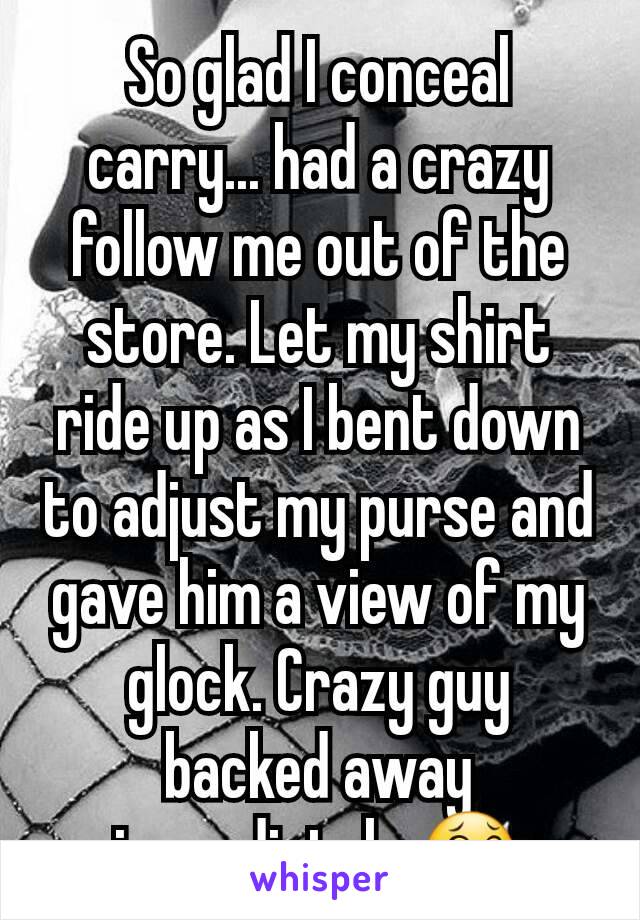 So glad I conceal carry... had a crazy follow me out of the store. Let my shirt ride up as I bent down to adjust my purse and gave him a view of my glock. Crazy guy backed away immediately 😂