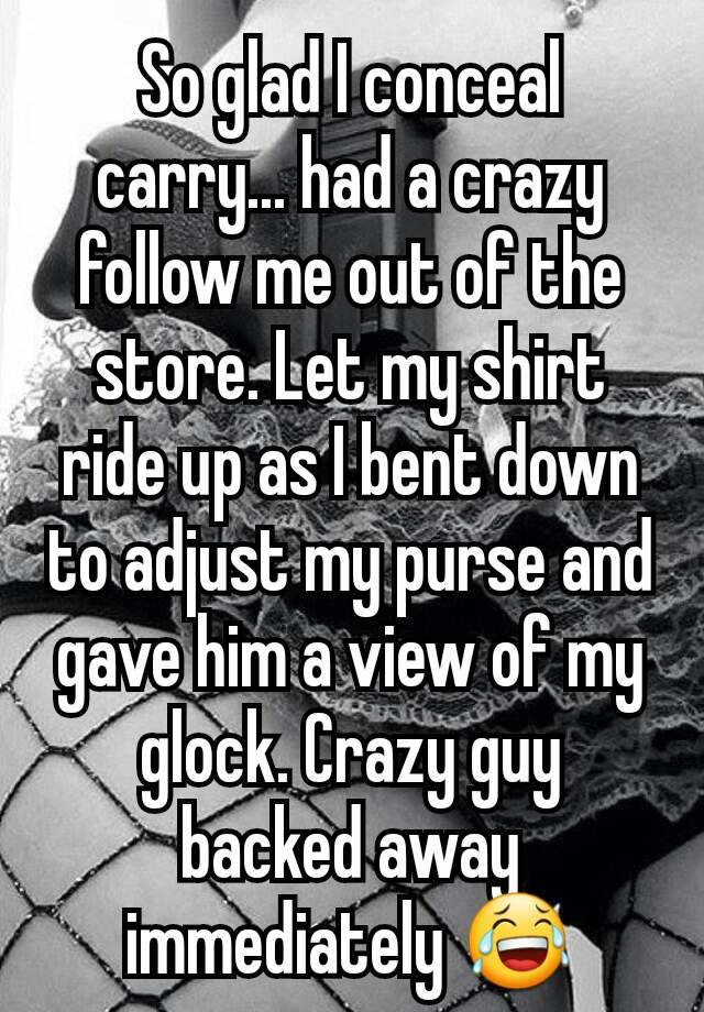 So glad I conceal carry... had a crazy follow me out of the store. Let my shirt ride up as I bent down to adjust my purse and gave him a view of my glock. Crazy guy backed away immediately 😂