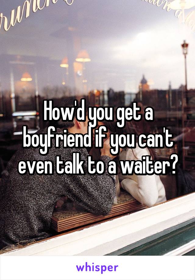 How'd you get a boyfriend if you can't even talk to a waiter?