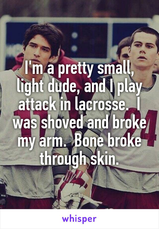 I'm a pretty small, light dude, and I play attack in lacrosse.  I was shoved and broke my arm.  Bone broke through skin.