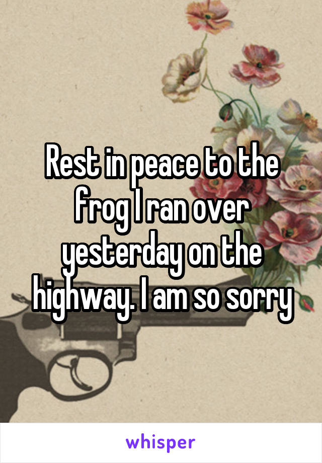 Rest in peace to the frog I ran over yesterday on the highway. I am so sorry