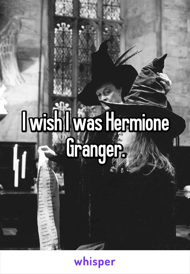 I wish I was Hermione Granger.