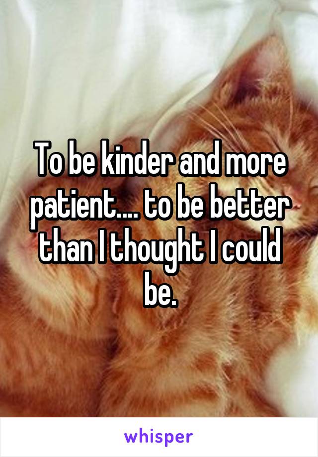 To be kinder and more patient.... to be better than I thought I could be.