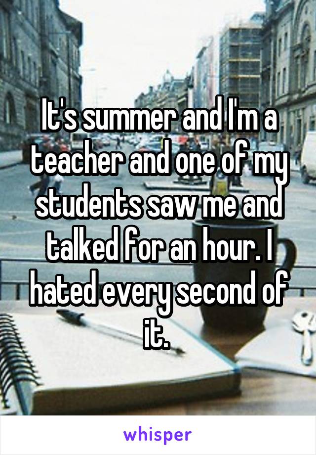It's summer and I'm a teacher and one of my students saw me and talked for an hour. I hated every second of it. 