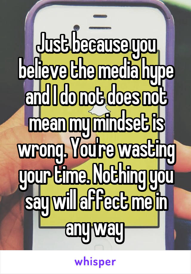 Just because you believe the media hype and I do not does not mean my mindset is wrong. You're wasting your time. Nothing you say will affect me in any way 