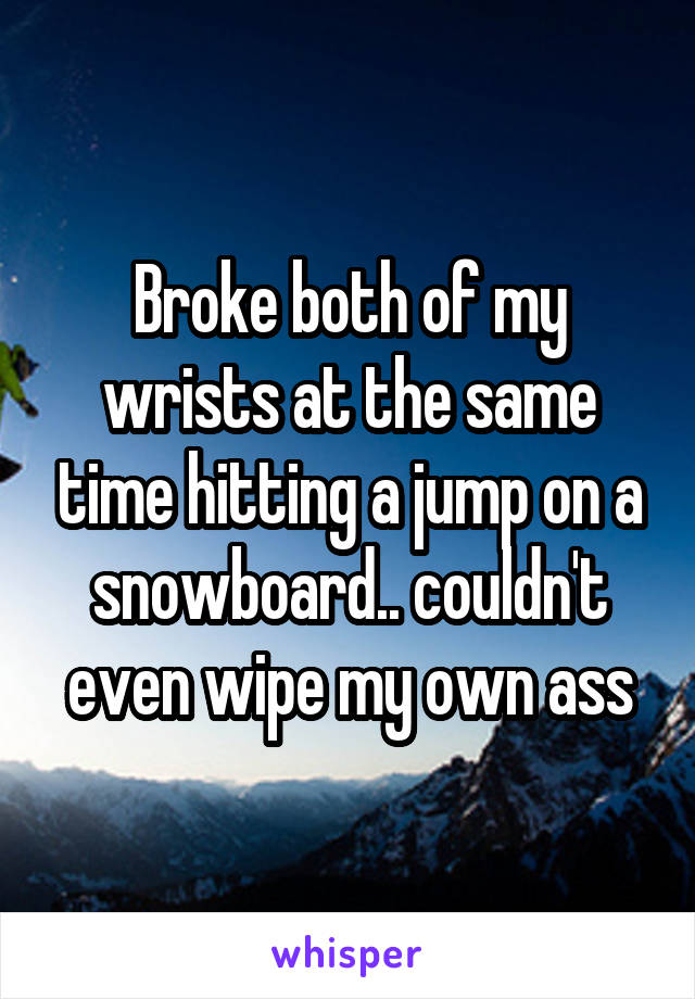 Broke both of my wrists at the same time hitting a jump on a snowboard.. couldn't even wipe my own ass