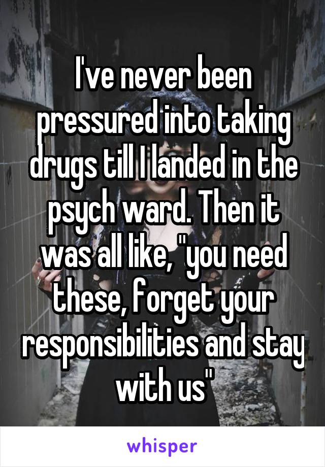 I've never been pressured into taking drugs till I landed in the psych ward. Then it was all like, "you need these, forget your responsibilities and stay with us"