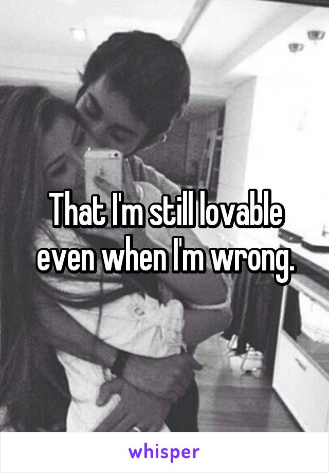 That I'm still lovable even when I'm wrong.