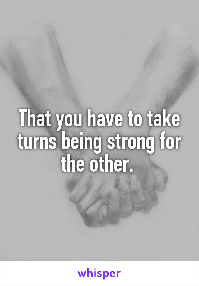 That you have to take turns being strong for the other. 