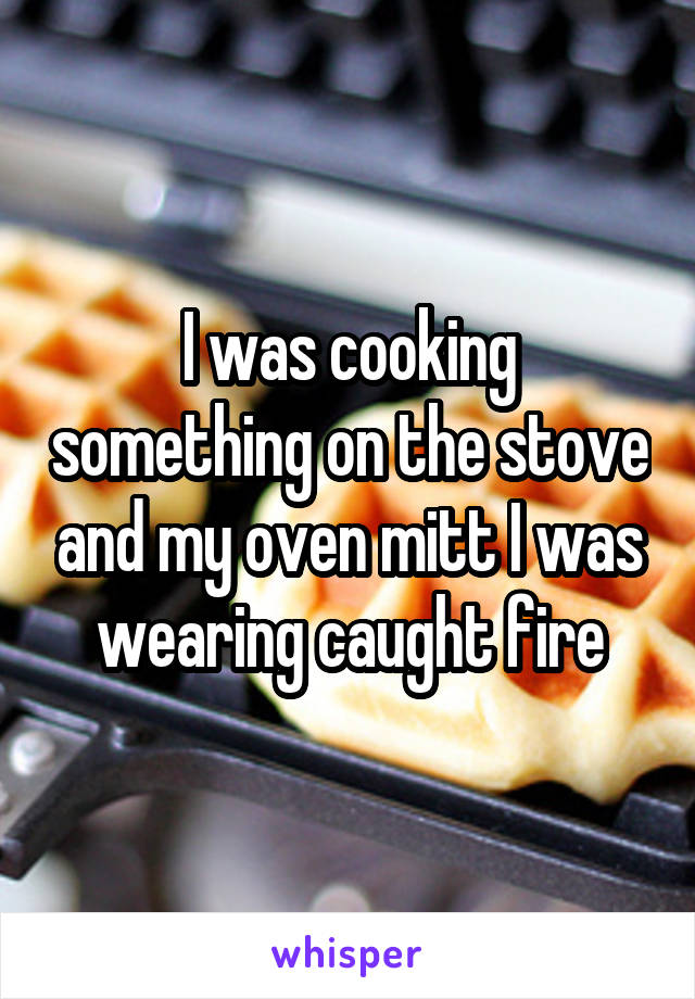I was cooking something on the stove and my oven mitt I was wearing caught fire