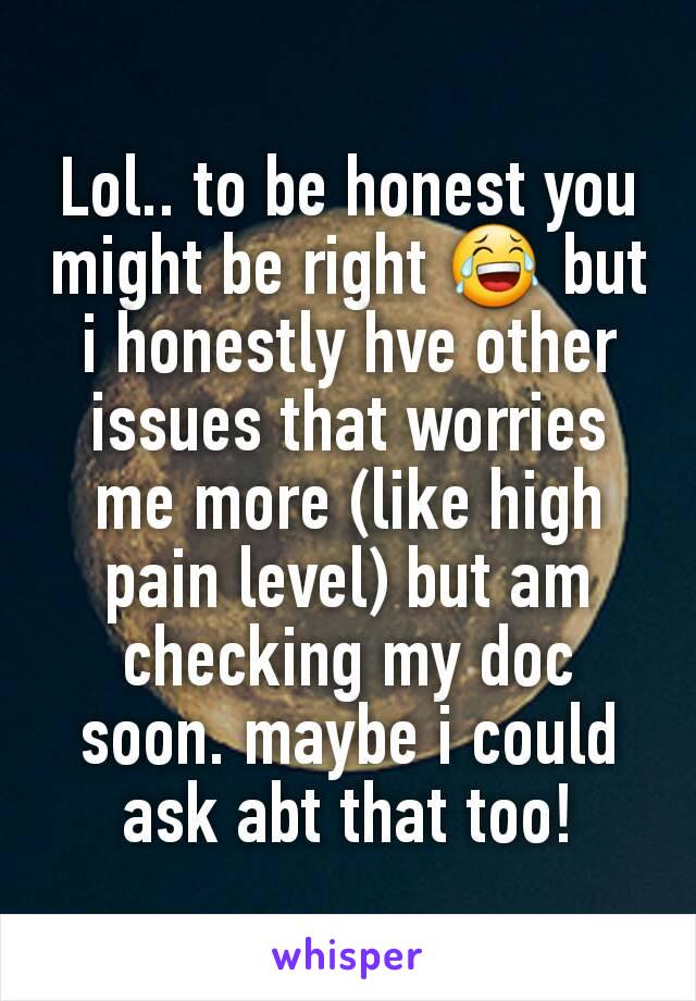Lol.. to be honest you might be right 😂 but i honestly hve other issues that worries me more (like high pain level) but am checking my doc soon. maybe i could ask abt that too!